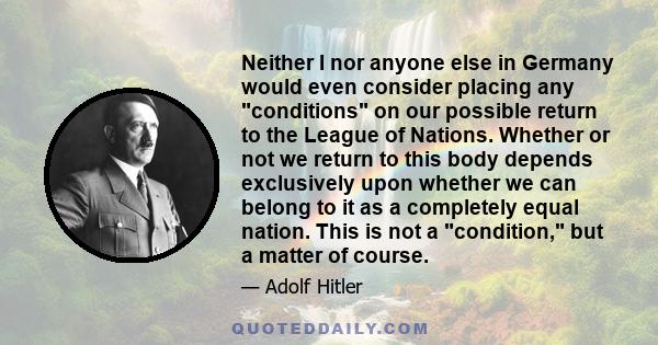 Neither I nor anyone else in Germany would even consider placing any conditions on our possible return to the League of Nations. Whether or not we return to this body depends exclusively upon whether we can belong to it