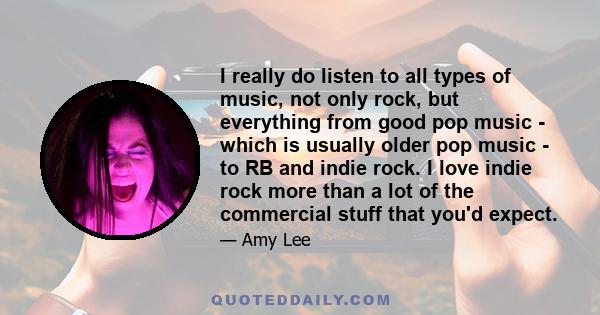 I really do listen to all types of music, not only rock, but everything from good pop music - which is usually older pop music - to RB and indie rock. I love indie rock more than a lot of the commercial stuff that you'd