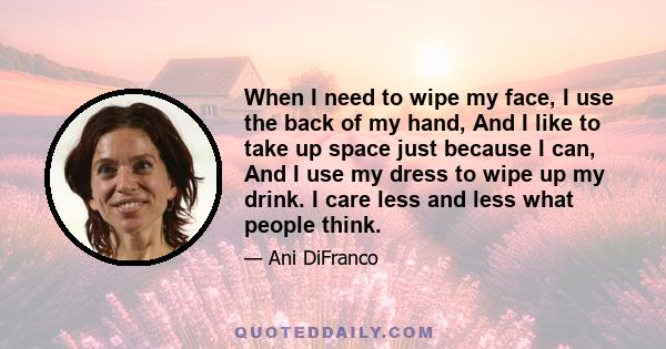 When I need to wipe my face, I use the back of my hand, And I like to take up space just because I can, And I use my dress to wipe up my drink. I care less and less what people think.