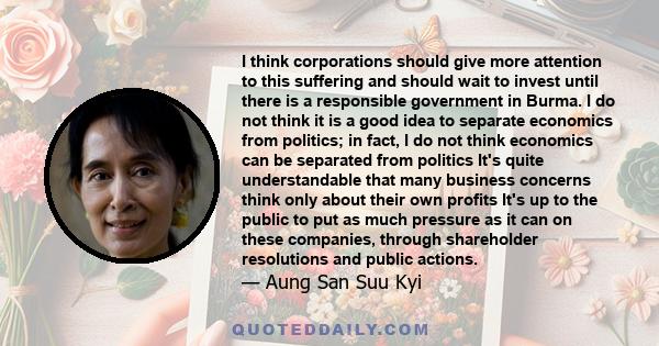 I think corporations should give more attention to this suffering and should wait to invest until there is a responsible government in Burma. I do not think it is a good idea to separate economics from politics; in