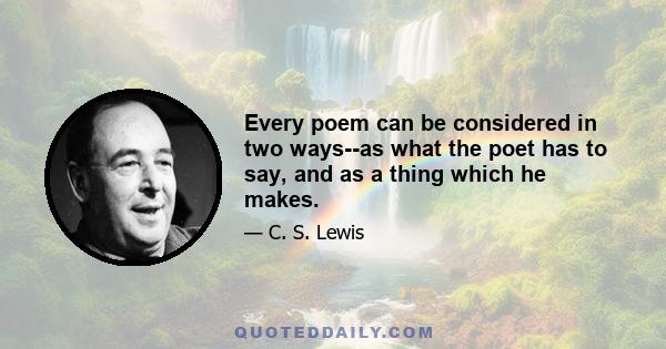 Every poem can be considered in two ways--as what the poet has to say, and as a thing which he makes.