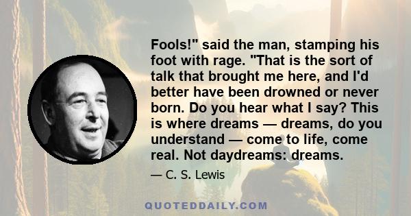Fools! said the man, stamping his foot with rage. That is the sort of talk that brought me here, and I'd better have been drowned or never born. Do you hear what I say? This is where dreams — dreams, do you understand —