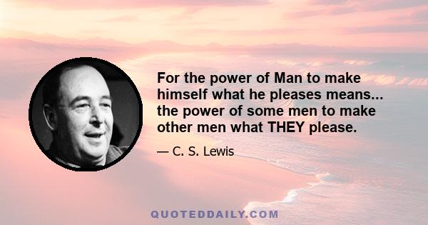 For the power of Man to make himself what he pleases means... the power of some men to make other men what THEY please.