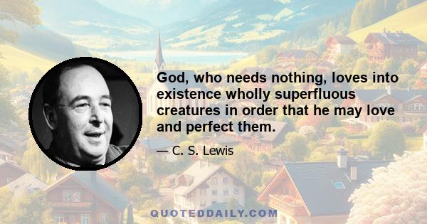 God, who needs nothing, loves into existence wholly superfluous creatures in order that he may love and perfect them.