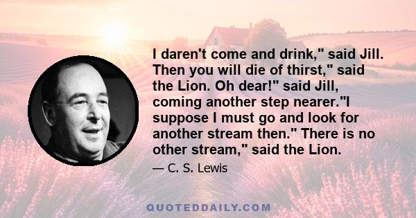 I daren't come and drink, said Jill. Then you will die of thirst, said the Lion. Oh dear! said Jill, coming another step nearer.I suppose I must go and look for another stream then. There is no other stream, said the