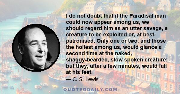 I do not doubt that if the Paradisal man could now appear among us, we should regard him as an utter savage, a creature to be exploited or, at best, patronised. Only one or two, and those the holiest among us, would
