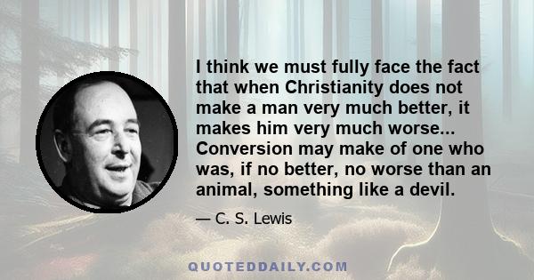 I think we must fully face the fact that when Christianity does not make a man very much better, it makes him very much worse... Conversion may make of one who was, if no better, no worse than an animal, something like