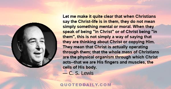 Let me make it quite clear that when Christians say the Christ-life is in them, they do not mean simply something mental or moral. When they speak of being in Christ or of Christ being in them, this is not simply a way