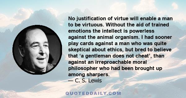 No justification of virtue will enable a man to be virtuous. Without the aid of trained emotions the intellect is powerless against the animal organism. I had sooner play cards against a man who was quite skeptical