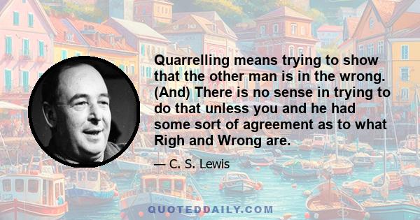 Quarrelling means trying to show that the other man is in the wrong. (And) There is no sense in trying to do that unless you and he had some sort of agreement as to what Righ and Wrong are.