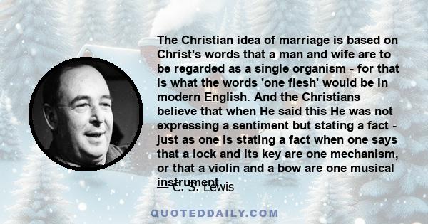 The Christian idea of marriage is based on Christ's words that a man and wife are to be regarded as a single organism - for that is what the words 'one flesh' would be in modern English. And the Christians believe that