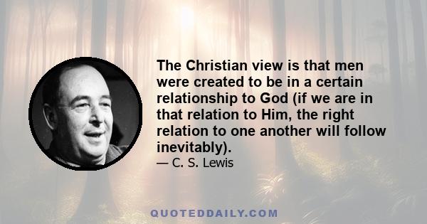 The Christian view is that men were created to be in a certain relationship to God (if we are in that relation to Him, the right relation to one another will follow inevitably).