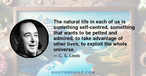 The natural life in each of us is something self-centred, something that wants to be petted and admired, to take advantage of other lives, to exploit the whole universe.