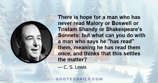 There is hope for a man who has never read Malory or Boswell or Tristam Shandy or Shakespeare's Sonnets: but what can you do with a man who says he has read them, meaning he has read them once, and thinks that this