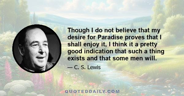 Though I do not believe that my desire for Paradise proves that I shall enjoy it, I think it a pretty good indication that such a thing exists and that some men will.