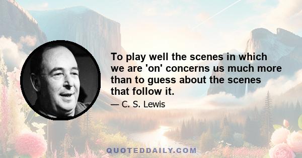 To play well the scenes in which we are 'on' concerns us much more than to guess about the scenes that follow it.