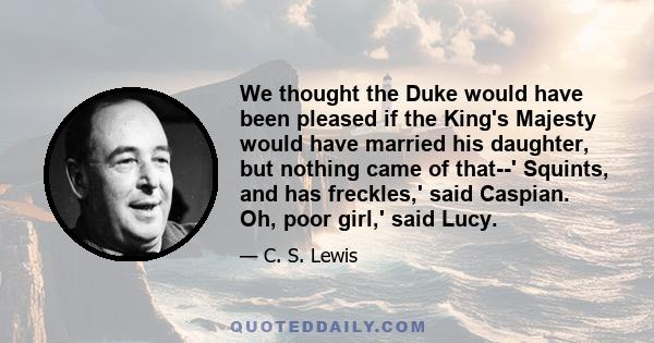 We thought the Duke would have been pleased if the King's Majesty would have married his daughter, but nothing came of that--' Squints, and has freckles,' said Caspian. Oh, poor girl,' said Lucy.
