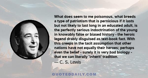 What does seem to me poisonous, what breeds a type of patriotism that is pernicious if it lasts but not likely to last long in an educated adult, is the perfectly serious indoctrination of the young in knowably false or