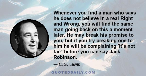 Whenever you find a man who says he does not believe in a real Right and Wrong, you will find the same man going back on this a moment later. He may break his promise to you, but if you try breaking one to him he will