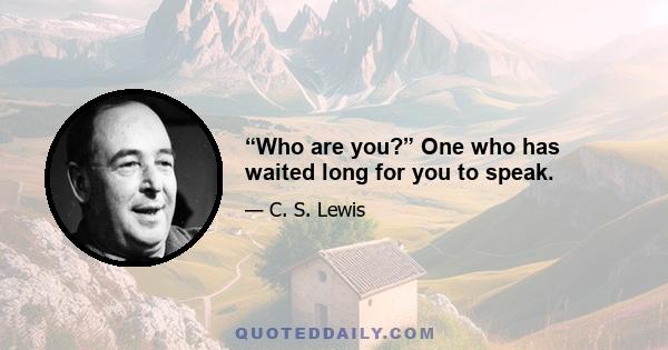“Who are you?” One who has waited long for you to speak.