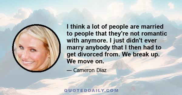 I think a lot of people are married to people that they're not romantic with anymore. I just didn't ever marry anybody that I then had to get divorced from. We break up. We move on.