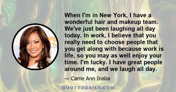 When I'm in New York, I have a wonderful hair and makeup team. We've just been laughing all day today. In work, I believe that you really need to choose people that you get along with because work is life, so you may as