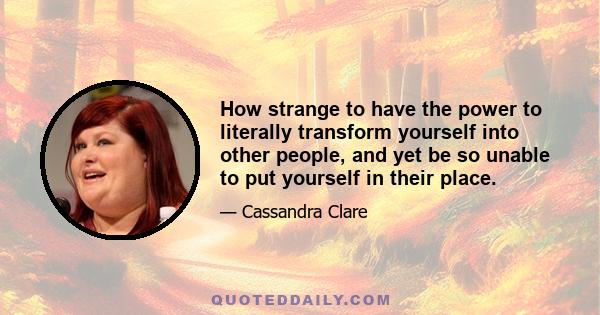 How strange to have the power to literally transform yourself into other people, and yet be so unable to put yourself in their place.