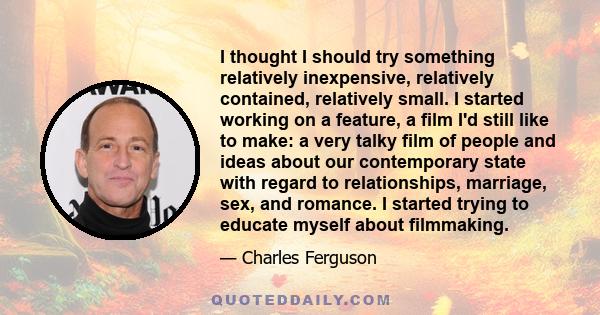 I thought I should try something relatively inexpensive, relatively contained, relatively small. I started working on a feature, a film I'd still like to make: a very talky film of people and ideas about our