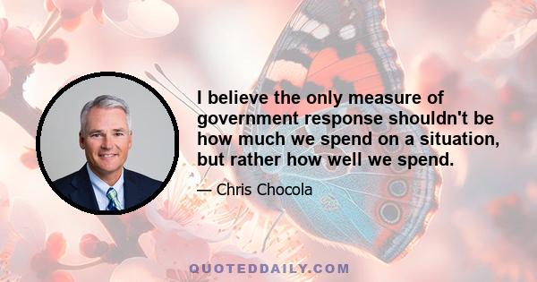 I believe the only measure of government response shouldn't be how much we spend on a situation, but rather how well we spend.