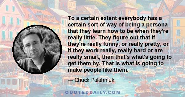 To a certain extent everybody has a certain sort of way of being a persona that they learn how to be when they're really little. They figure out that if they're really funny, or really pretty, or if they work really,