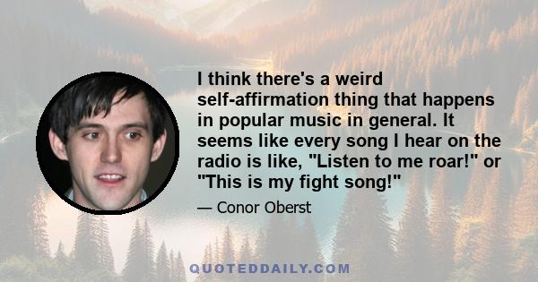 I think there's a weird self-affirmation thing that happens in popular music in general. It seems like every song I hear on the radio is like, Listen to me roar! or This is my fight song!