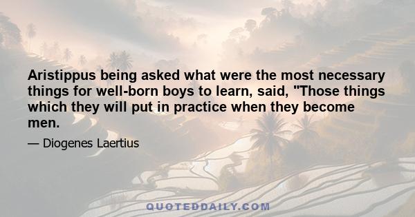 Aristippus being asked what were the most necessary things for well-born boys to learn, said, Those things which they will put in practice when they become men.