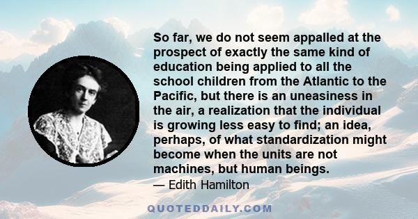 So far, we do not seem appalled at the prospect of exactly the same kind of education being applied to all the school children from the Atlantic to the Pacific, but there is an uneasiness in the air, a realization that