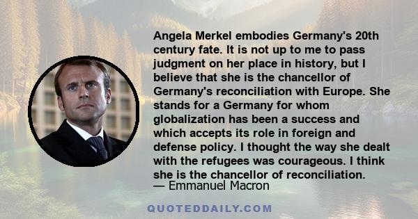 Angela Merkel embodies Germany's 20th century fate. It is not up to me to pass judgment on her place in history, but I believe that she is the chancellor of Germany's reconciliation with Europe. She stands for a Germany