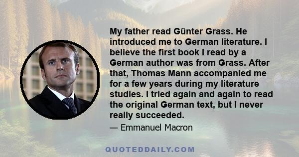 My father read Günter Grass. He introduced me to German literature. I believe the first book I read by a German author was from Grass. After that, Thomas Mann accompanied me for a few years during my literature studies.