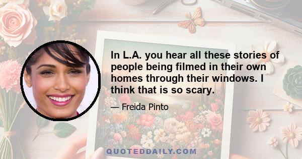 In L.A. you hear all these stories of people being filmed in their own homes through their windows. I think that is so scary.