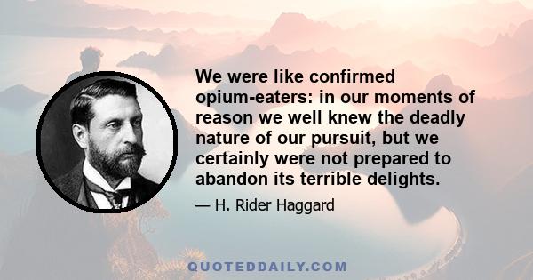 We were like confirmed opium-eaters: in our moments of reason we well knew the deadly nature of our pursuit, but we certainly were not prepared to abandon its terrible delights.