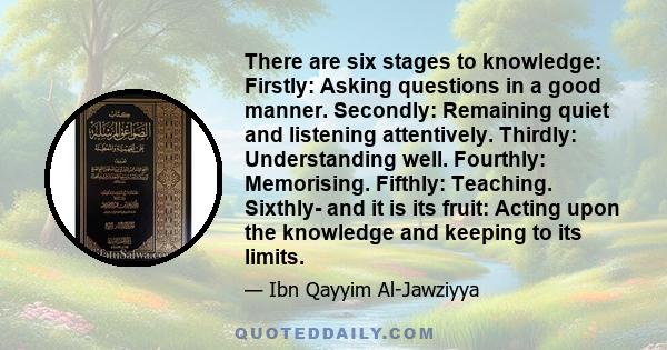 There are six stages to knowledge: Firstly: Asking questions in a good manner. Secondly: Remaining quiet and listening attentively. Thirdly: Understanding well. Fourthly: Memorising. Fifthly: Teaching. Sixthly- and it