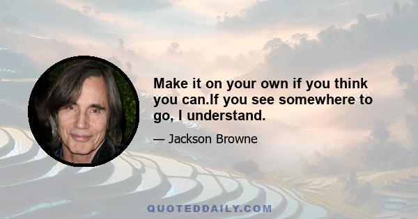 Make it on your own if you think you can.If you see somewhere to go, I understand.