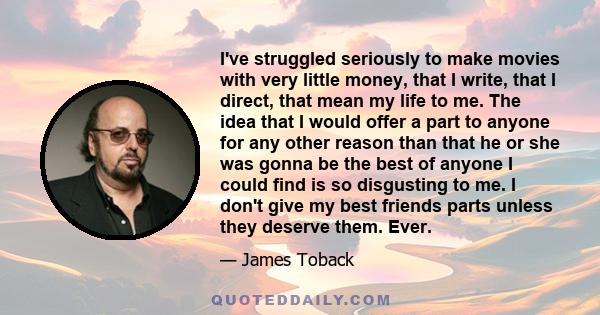I've struggled seriously to make movies with very little money, that I write, that I direct, that mean my life to me. The idea that I would offer a part to anyone for any other reason than that he or she was gonna be