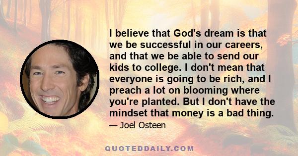 I believe that God's dream is that we be successful in our careers, and that we be able to send our kids to college. I don't mean that everyone is going to be rich, and I preach a lot on blooming where you're planted.