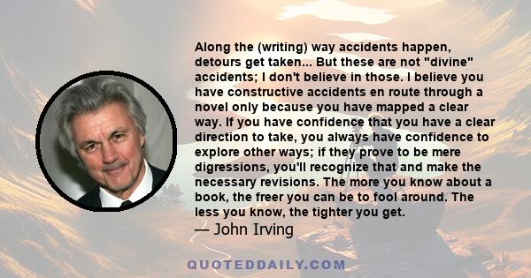 Along the (writing) way accidents happen, detours get taken... But these are not divine accidents; I don't believe in those. I believe you have constructive accidents en route through a novel only because you have