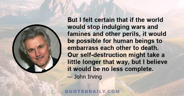 But I felt certain that if the world would stop indulging wars and famines and other perils, it would be possible for human beings to embarrass each other to death. Our self-destruction might take a little longer that