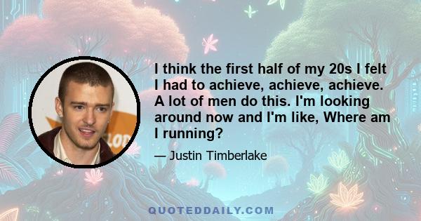 I think the first half of my 20s I felt I had to achieve, achieve, achieve. A lot of men do this. I'm looking around now and I'm like, Where am I running?