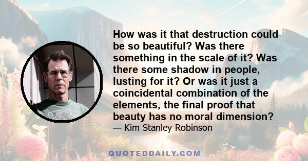 How was it that destruction could be so beautiful? Was there something in the scale of it? Was there some shadow in people, lusting for it? Or was it just a coincidental combination of the elements, the final proof that