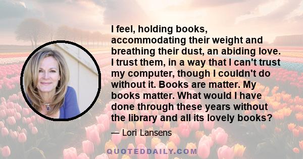 I feel, holding books, accommodating their weight and breathing their dust, an abiding love. I trust them, in a way that I can't trust my computer, though I couldn't do without it. Books are matter. My books matter.