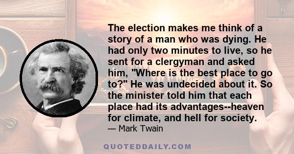The election makes me think of a story of a man who was dying. He had only two minutes to live, so he sent for a clergyman and asked him, Where is the best place to go to? He was undecided about it. So the minister told