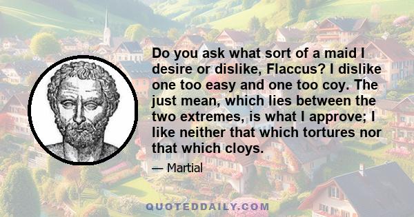 Do you ask what sort of a maid I desire or dislike, Flaccus? I dislike one too easy and one too coy. The just mean, which lies between the two extremes, is what I approve; I like neither that which tortures nor that