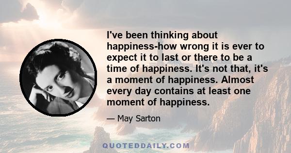 I've been thinking about happiness-how wrong it is ever to expect it to last or there to be a time of happiness. It's not that, it's a moment of happiness. Almost every day contains at least one moment of happiness.