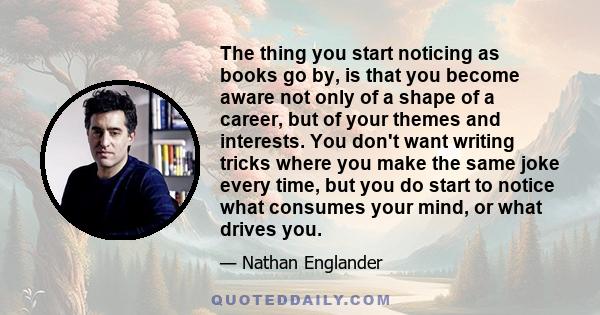 The thing you start noticing as books go by, is that you become aware not only of a shape of a career, but of your themes and interests. You don't want writing tricks where you make the same joke every time, but you do